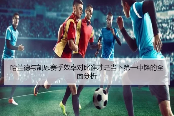 哈兰德与凯恩赛季效率对比谁才是当下第一中锋的全面分析